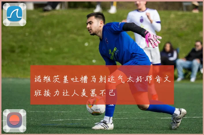 诺维茨基吐槽马刺运气太好邓肯文班接力让人羡慕不已