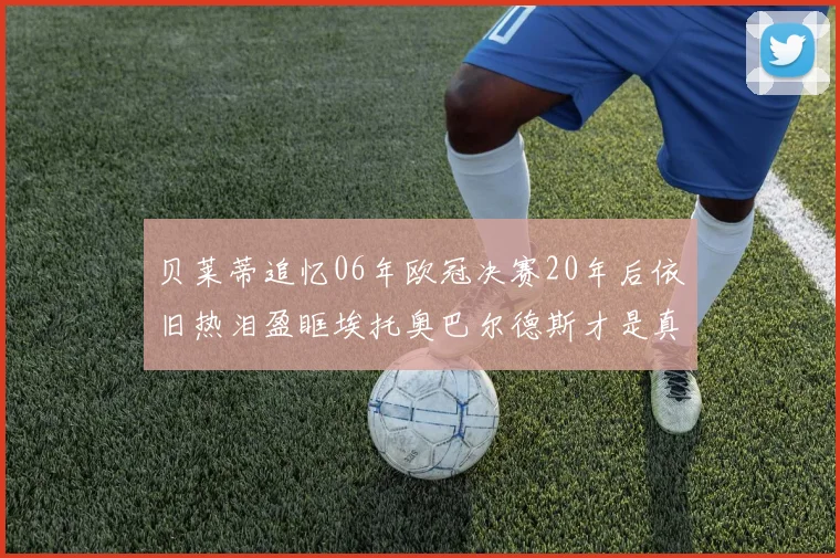 贝莱蒂追忆06年欧冠决赛20年后依旧热泪盈眶埃托奥巴尔德斯才是真正的英雄