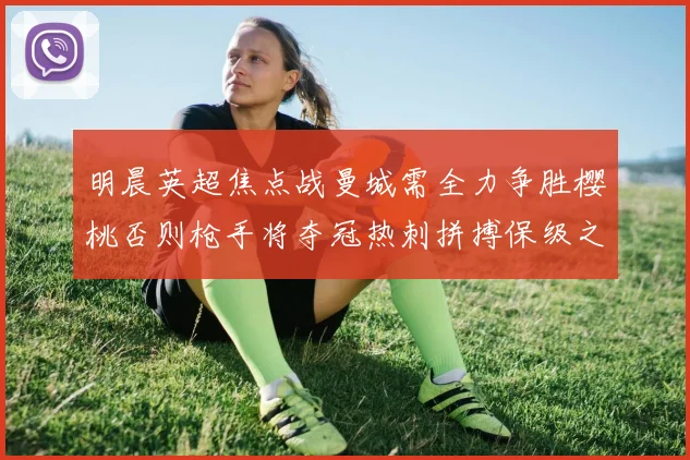 明晨英超焦点战曼城需全力争胜樱桃否则枪手将夺冠热刺拼搏保级之路