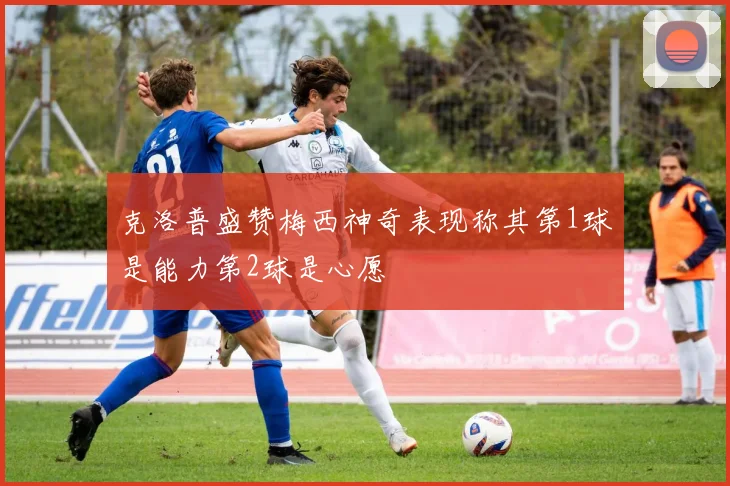 克洛普盛赞梅西神奇表现称其第1球是能力第2球是心愿
