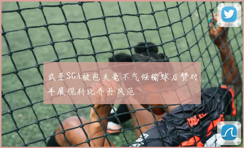 武圣SGA被包夹毫不气馁输球后赞对手展现科比乔丹风范