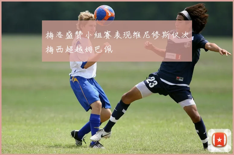 梅洛盛赞小组赛表现维尼修斯仅次梅西超越姆巴佩