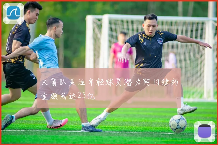 火箭队关注年轻球员潜力阿门续约金额或达25亿