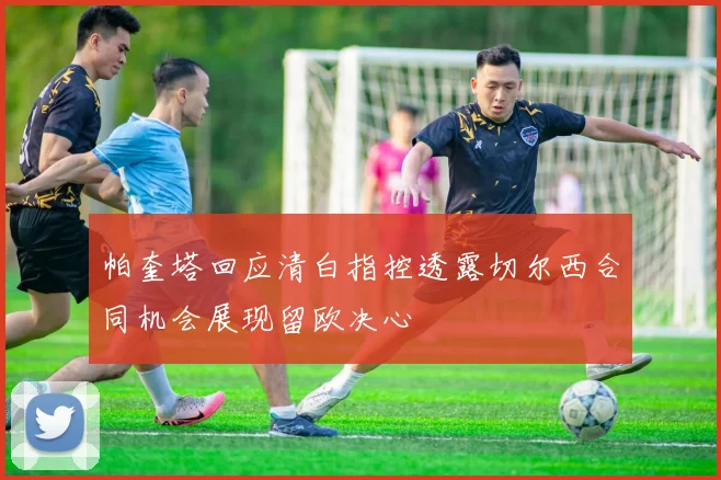 帕奎塔回应清白指控透露切尔西合同机会展现留欧决心