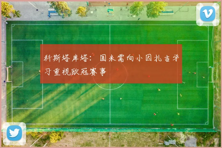 科斯塔库塔：国米需向小因扎吉学习重视欧冠赛事