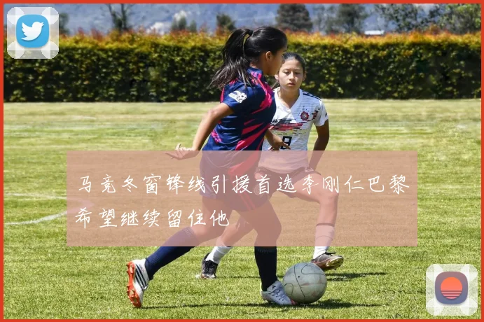 马竞冬窗锋线引援首选李刚仁巴黎希望继续留住他