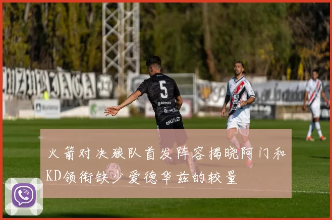 火箭对决狼队首发阵容揭晓阿门和KD领衔缺少爱德华兹的较量