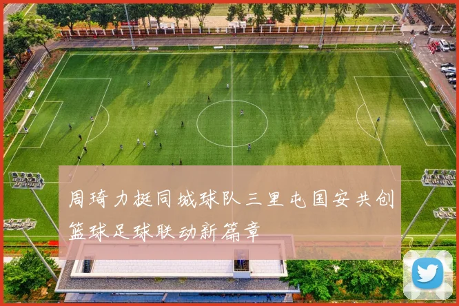 周琦力挺同城球队三里屯国安共创篮球足球联动新篇章
