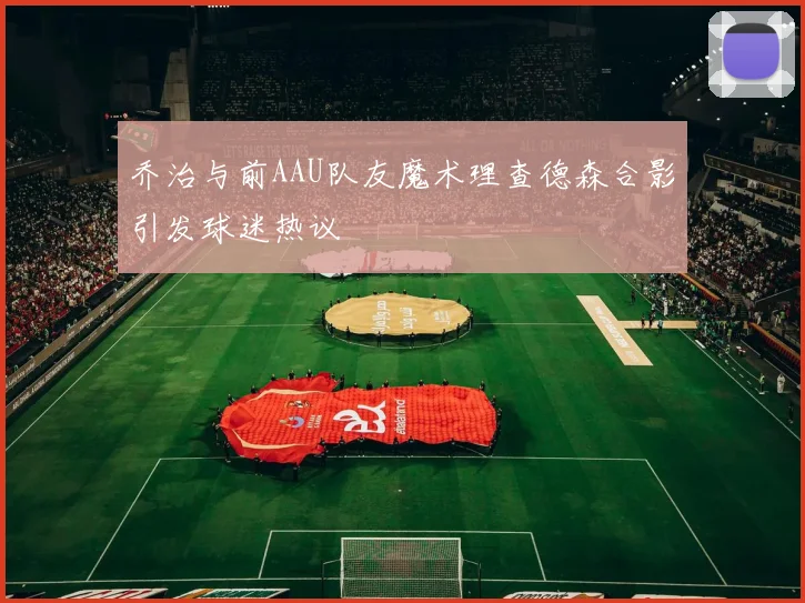 乔治与前AAU队友魔术理查德森合影引发球迷热议