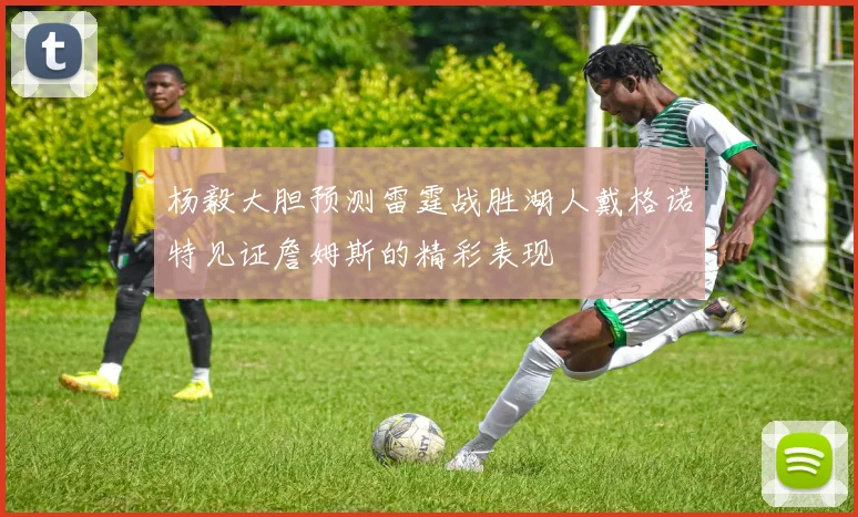 杨毅大胆预测雷霆战胜湖人戴格诺特见证詹姆斯的精彩表现