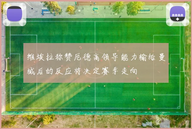 维埃拉称赞厄德高领导能力输给曼城后的反应将决定赛季走向