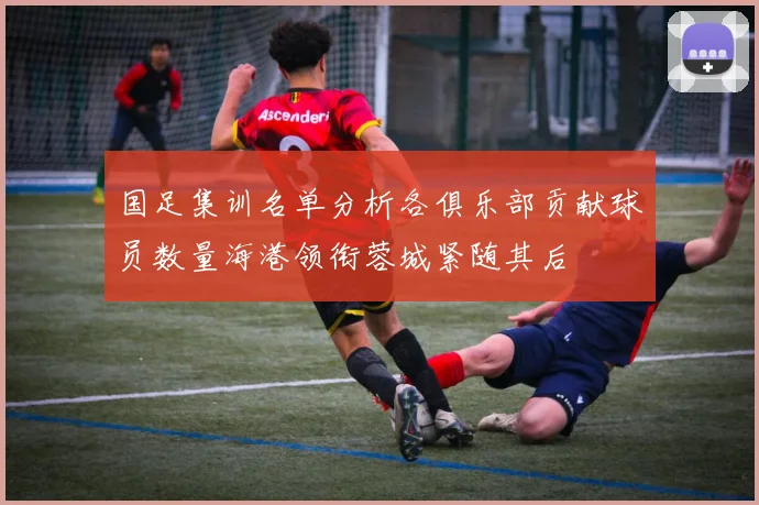 国足集训名单分析各俱乐部贡献球员数量海港领衔蓉城紧随其后