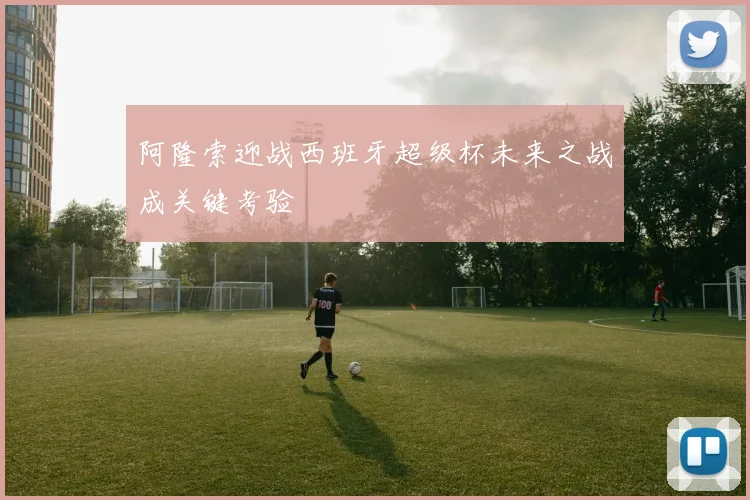阿隆索迎战西班牙超级杯未来之战成关键考验
