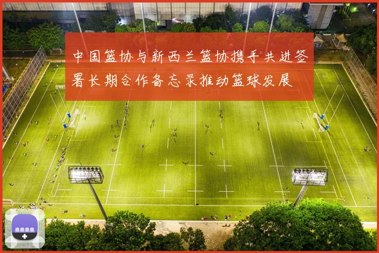 中国篮协与新西兰篮协携手共进签署长期合作备忘录推动篮球发展