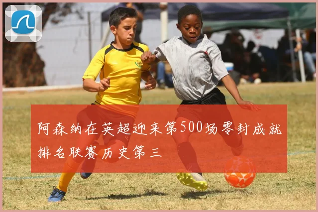 阿森纳在英超迎来第500场零封成就排名联赛历史第三