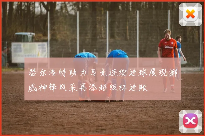 瑟尔洛特助力马竞连续进球展现挪威神锋风采再添超级杯进账