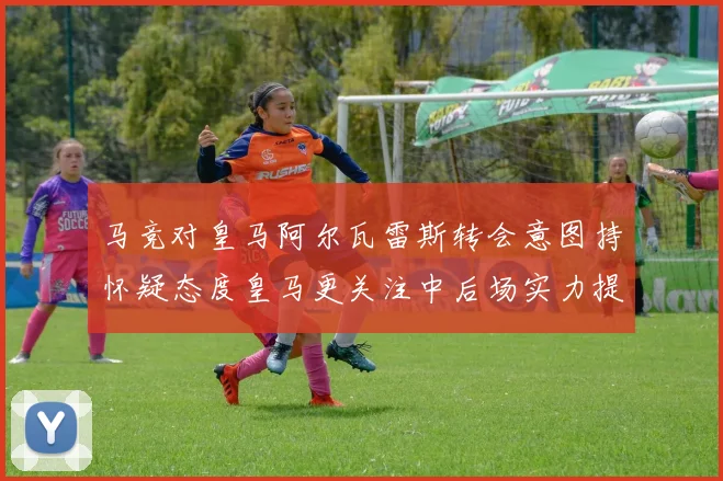 马竞对皇马阿尔瓦雷斯转会意图持怀疑态度皇马更关注中后场实力提升