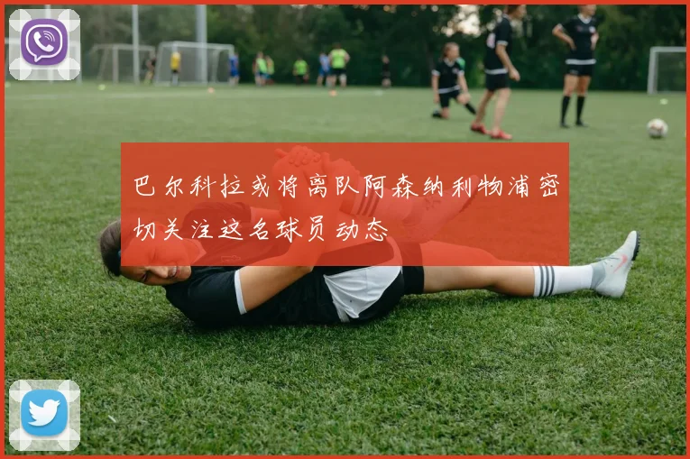 巴尔科拉或将离队阿森纳利物浦密切关注这名球员动态