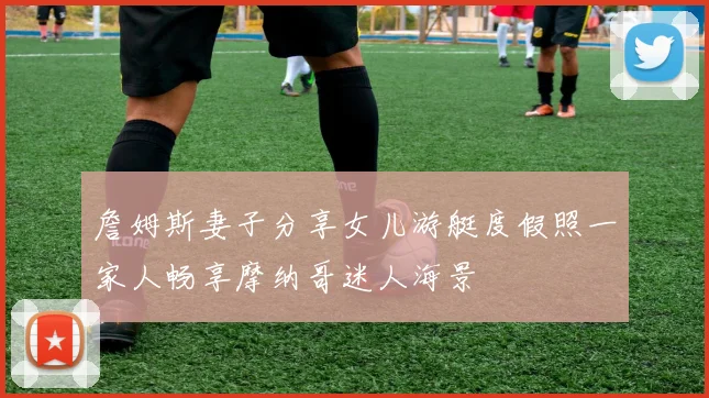 詹姆斯妻子分享女儿游艇度假照一家人畅享摩纳哥迷人海景