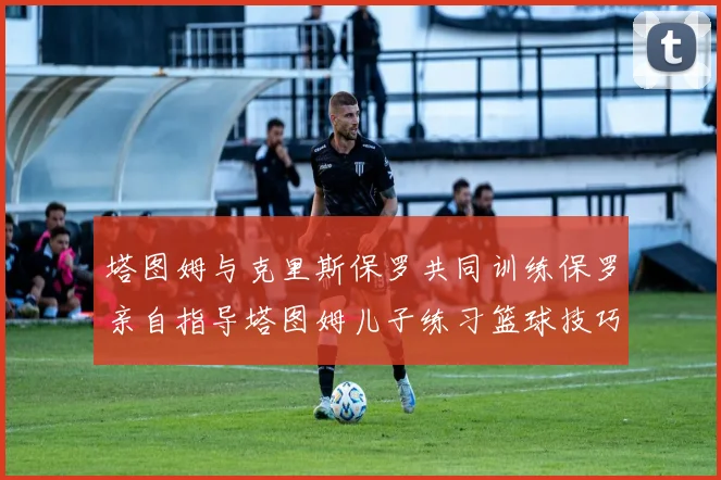 塔图姆与克里斯保罗共同训练保罗亲自指导塔图姆儿子练习篮球技巧