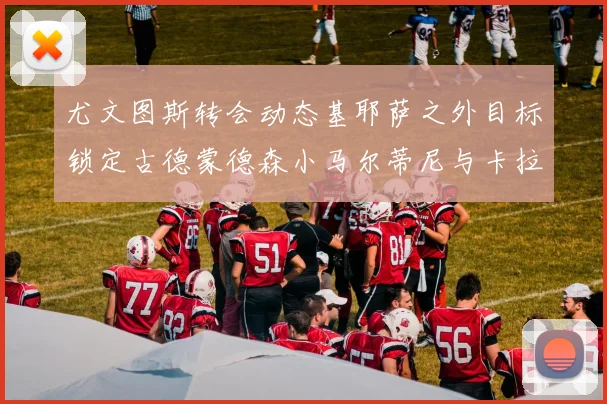 尤文图斯转会动态基耶萨之外目标锁定古德蒙德森小马尔蒂尼与卡拉斯科