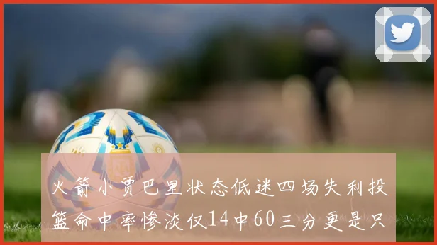 火箭小贾巴里状态低迷四场失利投篮命中率惨淡仅14中60三分更是只有2中27