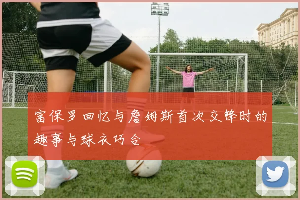 富保罗回忆与詹姆斯首次交锋时的趣事与球衣巧合